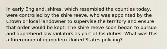 In early England, shires, which resembled the counties today, were controlled by the shire reeve, who was appointed by the Crown or local landowner to supervise the territory and ensure that order would be kept. The shire reeve soon began to pursue and apprehend law violators as part of his duties. What was this a forerunner of in modern United States policing?