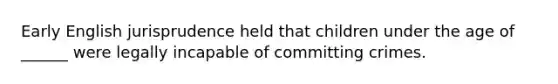 Early English jurisprudence held that children under the age of ______ were legally incapable of committing crimes.