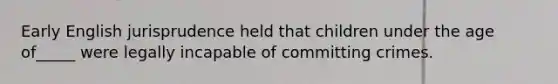 Early English jurisprudence held that children under the age of_____ were legally incapable of committing crimes.