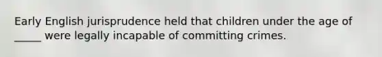 Early English jurisprudence held that children under the age of _____ were legally incapable of committing crimes.