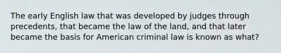 The early English law that was developed by judges through precedents, that became the law of the land, and that later became the basis for American criminal law is known as what?