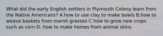 What did the early English settlers in Plymouth Colony learn from the Native Americans? A.how to use clay to make bowls B.how to weave baskets from marsh grasses C how to grow new crops such as corn D. how to make homes from animal skins