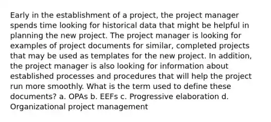 Early in the establishment of a project, the project manager spends time looking for historical data that might be helpful in planning the new project. The project manager is looking for examples of project documents for similar, completed projects that may be used as templates for the new project. In addition, the project manager is also looking for information about established processes and procedures that will help the project run more smoothly. What is the term used to define these documents? a. OPAs b. EEFs c. Progressive elaboration d. Organizational project management