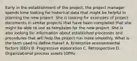 Early in the establishment of the project, the project manager spends time looking for historical data that might be helpful in planning the new project. She is looking for examples of project documents in similar projects that have been completed that she might be able to use as templates for the new project. She is also looking for information about established processes and procedures that will help the project run more smoothly. What is the term used to define these? A. Enterprise environmental factors (EEFs B. Progressive elaboration C. Retrospective D. Organizational process assets (OPAs