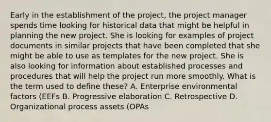 Early in the establishment of the project, the project manager spends time looking for historical data that might be helpful in planning the new project. She is looking for examples of project documents in similar projects that have been completed that she might be able to use as templates for the new project. She is also looking for information about established processes and procedures that will help the project run more smoothly. What is the term used to define these? A. Enterprise environmental factors (EEFs B. Progressive elaboration C. Retrospective D. Organizational process assets (OPAs