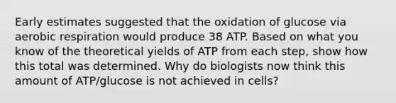 Early estimates suggested that the oxidation of glucose via aerobic respiration would produce 38 ATP. Based on what you know of the theoretical yields of ATP from each step, show how this total was determined. Why do biologists now think this amount of ATP/glucose is not achieved in cells?