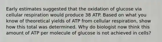 Early estimates suggested that the oxidation of glucose via cellular respiration would produce 38 ATP. Based on what you know of theoretical yields of ATP from cellular respiration, show how this total was determined. Why do biologist now think this amount of ATP per molecule of glucose is not achieved in cells?