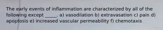 The early events of inflammation are characterized by all of the following except _____. a) vasodilation b) extravasation c) pain d) apoptosis e) increased vascular permeability f) chemotaxis