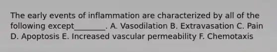 The early events of inflammation are characterized by all of the following except________. A. Vasodilation B. Extravasation C. Pain D. Apoptosis E. Increased vascular permeability F. Chemotaxis