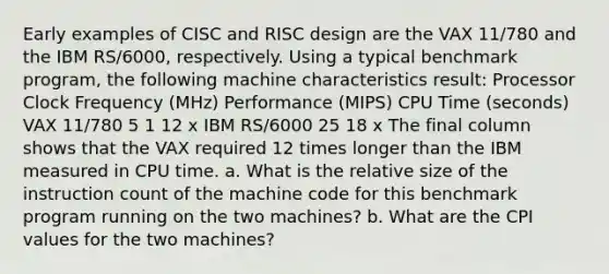 Early examples of CISC and RISC design are the VAX 11/780 and the IBM RS/6000, respectively. Using a typical benchmark program, the following machine characteristics result: Processor Clock Frequency (MHz) Performance (MIPS) CPU Time (seconds) VAX 11/780 5 1 12 x IBM RS/6000 25 18 x The final column shows that the VAX required 12 times longer than the IBM measured in CPU time. a. What is the relative size of the instruction count of the machine code for this benchmark program running on the two machines? b. What are the CPI values for the two machines?