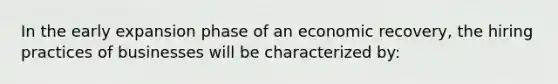 In the early expansion phase of an economic recovery, the hiring practices of businesses will be characterized by: