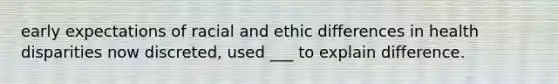 early expectations of racial and ethic differences in health disparities now discreted, used ___ to explain difference.