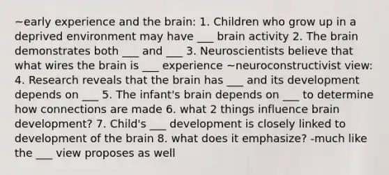 ~early experience and the brain: 1. Children who grow up in a deprived environment may have ___ brain activity 2. The brain demonstrates both ___ and ___ 3. Neuroscientists believe that what wires the brain is ___ experience ~neuroconstructivist view: 4. Research reveals that the brain has ___ and its development depends on ___ 5. The infant's brain depends on ___ to determine how connections are made 6. what 2 things influence brain development? 7. Child's ___ development is closely linked to development of the brain 8. what does it emphasize? -much like the ___ view proposes as well