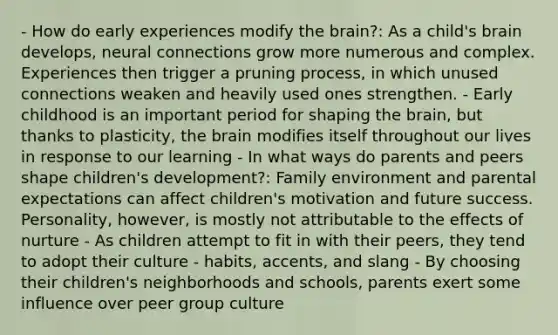 - How do early experiences modify the brain?: As a child's brain develops, neural connections grow more numerous and complex. Experiences then trigger a pruning process, in which unused connections weaken and heavily used ones strengthen. - Early childhood is an important period for shaping the brain, but thanks to plasticity, the brain modifies itself throughout our lives in response to our learning - In what ways do parents and peers shape children's development?: Family environment and parental expectations can affect children's motivation and future success. Personality, however, is mostly not attributable to the effects of nurture - As children attempt to fit in with their peers, they tend to adopt their culture - habits, accents, and slang - By choosing their children's neighborhoods and schools, parents exert some influence over peer group culture