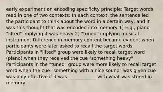 early experiment on encoding specificity principle: Target words read in one of two contexts: In each context, the sentence led the participant to think about the word in a certain way, and it was this thought that was encoded into memory 1) E.g., piano "lifted" implying it was heavy 2) "tuned" implying musical instrument Difference in memory content became evident when participants were later asked to recall the target words Participants in "lifted" group were likely to recall target word (piano) when they received the cue "something heavy" Participants in the "tuned" group were more likely to recall target word when the cue "something with a nice sound" was given cue was only effective if it was ____________ with what was stored in memory