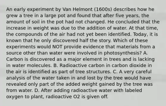 An early experiment by Van Helmont (1600s) describes how he grew a tree in a large pot and found that after five years, the amount of soil in the pot had not changed. He concluded that the increase in weight was due to the addition of water. At that time, the compounds of the air had not yet been identified. Today, it is known that he only discovered half the story. Which of these experiments would NOT provide evidence that materials from a source other than water were involved in photosynthesis? A. Carbon is discovered as a major element in trees and is lacking in water molecules. B. Radioactive carbon in carbon dioxide in the air is identified as part of tree structures. C. A very careful analysis of the water taken in and lost by the tree would have revealed only part of the added weight gained by the tree was from water. D. After adding radioactive water with labeled oxygen to plant, radioactive O2 is given off.