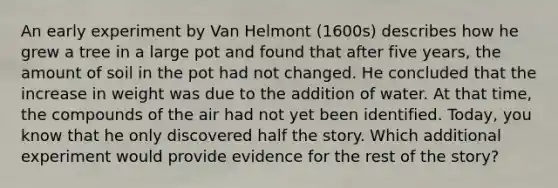 An early experiment by Van Helmont (1600s) describes how he grew a tree in a large pot and found that after five years, the amount of soil in the pot had not changed. He concluded that the increase in weight was due to the addition of water. At that time, the compounds of the air had not yet been identified. Today, you know that he only discovered half the story. Which additional experiment would provide evidence for the rest of the story?