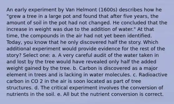 An early experiment by Van Helmont (1600s) describes how he "grew a tree in a large pot and found that after five years, the amount of soil in the pot had not changed. He concluded that the increase in weight was due to the addition of water." At that time, the compounds in the air had not yet been identified. Today, you know that he only discovered half the story. Which additional experiment would provide evidence for the rest of the story? Select one: a. A very careful audit of the water taken in and lost by the tree would have revealed only half the added weight gained by the tree. b. Carbon is discovered as a major element in trees and is lacking in water molecules. c. Radioactive carbon in CO 2 in the air is soon located as part of tree structures. d. The critical experiment involves the conversion of nutrients in the soil. e. All but the nutrient conversion is correct.