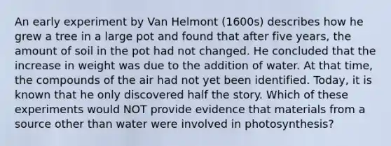 An early experiment by Van Helmont (1600s) describes how he grew a tree in a large pot and found that after five years, the amount of soil in the pot had not changed. He concluded that the increase in weight was due to the addition of water. At that time, the compounds of the air had not yet been identified. Today, it is known that he only discovered half the story. Which of these experiments would NOT provide evidence that materials from a source other than water were involved in photosynthesis?