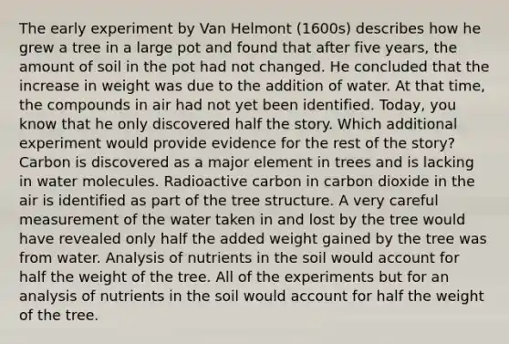 The early experiment by Van Helmont (1600s) describes how he grew a tree in a large pot and found that after five years, the amount of soil in the pot had not changed. He concluded that the increase in weight was due to the addition of water. At that time, the compounds in air had not yet been identified. Today, you know that he only discovered half the story. Which additional experiment would provide evidence for the rest of the story? Carbon is discovered as a major element in trees and is lacking in water molecules. Radioactive carbon in carbon dioxide in the air is identified as part of the tree structure. A very careful measurement of the water taken in and lost by the tree would have revealed only half the added weight gained by the tree was from water. Analysis of nutrients in the soil would account for half the weight of the tree. All of the experiments but for an analysis of nutrients in the soil would account for half the weight of the tree.