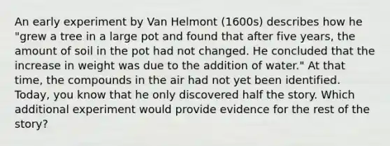 An early experiment by Van Helmont (1600s) describes how he "grew a tree in a large pot and found that after five years, the amount of soil in the pot had not changed. He concluded that the increase in weight was due to the addition of water." At that time, the compounds in the air had not yet been identified. Today, you know that he only discovered half the story. Which additional experiment would provide evidence for the rest of the story?