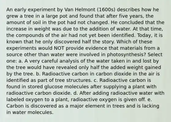 An early experiment by Van Helmont (1600s) describes how he grew a tree in a large pot and found that after five years, the amount of soil in the pot had not changed. He concluded that the increase in weight was due to the addition of water. At that time, the compounds of the air had not yet been identified. Today, it is known that he only discovered half the story. Which of these experiments would NOT provide evidence that materials from a source other than water were involved in photosynthesis? Select one: a. A very careful analysis of the water taken in and lost by the tree would have revealed only half the added weight gained by the tree. b. Radioactive carbon in carbon dioxide in the air is identified as part of tree structures. c. Radioactive carbon is found in stored glucose molecules after supplying a plant with radioactive carbon dioxide. d. After adding radioactive water with labeled oxygen to a plant, radioactive oxygen is given off. e. Carbon is discovered as a major element in trees and is lacking in water molecules.