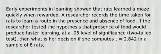 Early experiments in learning showed that rats learned a maze quickly when rewarded. A researcher records the time taken for rats to learn a route in the presence and absence of food. If the researcher tested the hypothesis that presence of food would produce faster learning, at a .05 level of significance (two-tailed test), then what is her decision if she computes t = 2.842 in a sample of 8 rats.