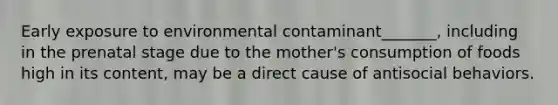 Early exposure to environmental contaminant_______, including in the prenatal stage due to the mother's consumption of foods high in its content, may be a direct cause of antisocial behaviors.