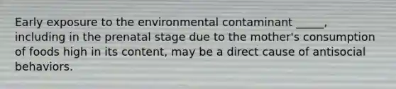 Early exposure to the environmental contaminant _____, including in the prenatal stage due to the mother's consumption of foods high in its content, may be a direct cause of antisocial behaviors.