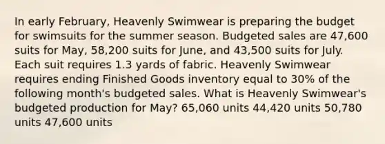 In early February, Heavenly Swimwear is preparing the budget for swimsuits for the summer season. Budgeted sales are 47,600 suits for May, 58,200 suits for June, and 43,500 suits for July. Each suit requires 1.3 yards of fabric. Heavenly Swimwear requires ending Finished Goods inventory equal to 30% of the following month's budgeted sales. What is Heavenly Swimwear's budgeted production for May? 65,060 units 44,420 units 50,780 units 47,600 units