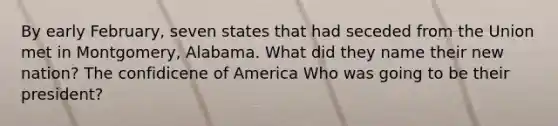 By early February, seven states that had seceded from the Union met in Montgomery, Alabama. What did they name their new nation? The confidicene of America Who was going to be their president?