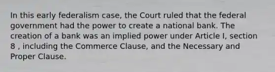 In this early federalism case, the Court ruled that the federal government had the power to create a national bank. The creation of a bank was an implied power under Article I, section 8 , including the Commerce Clause, and the Necessary and Proper Clause.