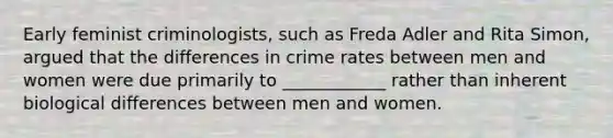 Early feminist criminologists, such as Freda Adler and Rita Simon, argued that the differences in crime rates between men and women were due primarily to ____________ rather than inherent biological differences between men and women.