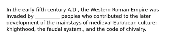 In the early fifth century A.D., the Western Roman Empire was invaded by __________ peoples who contributed to the later development of the mainstays of medieval European culture: knighthood, the feudal system,, and the code of chivalry.