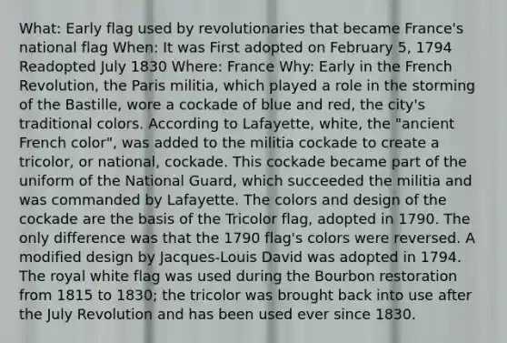 What: Early flag used by revolutionaries that became France's national flag When: It was First adopted on February 5, 1794 Readopted July 1830 Where: France Why: Early in the French Revolution, the Paris militia, which played a role in the storming of the Bastille, wore a cockade of blue and red, the city's traditional colors. According to Lafayette, white, the "ancient French color", was added to the militia cockade to create a tricolor, or national, cockade. This cockade became part of the uniform of the National Guard, which succeeded the militia and was commanded by Lafayette. The colors and design of the cockade are the basis of the Tricolor flag, adopted in 1790. The only difference was that the 1790 flag's colors were reversed. A modified design by Jacques-Louis David was adopted in 1794. The royal white flag was used during the Bourbon restoration from 1815 to 1830; the tricolor was brought back into use after the July Revolution and has been used ever since 1830.