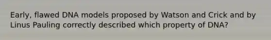 Early, flawed DNA models proposed by Watson and Crick and by Linus Pauling correctly described which property of DNA?