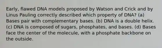 Early, flawed DNA models proposed by Watson and Crick and by Linus Pauling correctly described which property of DNA? (a) Bases pair with complementary bases. (b) DNA is a double helix. (c) DNA is composed of sugars, phosphates, and bases. (d) Bases face the center of the molecule, with a phosphate backbone on the outside.