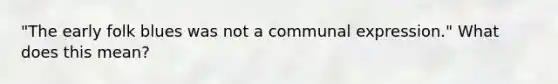 "The early folk blues was not a communal expression." What does this mean?