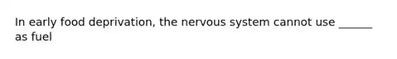 In early food deprivation, the nervous system cannot use ______ as fuel