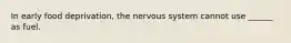 In early food deprivation, the nervous system cannot use ______ as fuel.