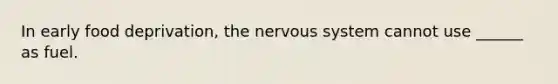 In early food deprivation, the nervous system cannot use ______ as fuel.