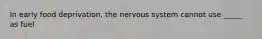 In early food deprivation, the nervous system cannot use _____ as fuel