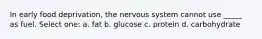In early food deprivation, the nervous system cannot use _____ as fuel. Select one: a. fat b. glucose c. protein d. carbohydrate