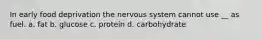 In early food deprivation the nervous system cannot use __ as fuel. a. fat b. glucose c. protein d. carbohydrate