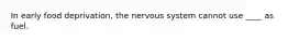 In early food deprivation, the nervous system cannot use ____ as fuel.