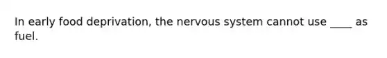 In early food deprivation, the nervous system cannot use ____ as fuel.