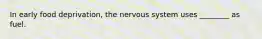 In early food deprivation, the nervous system uses ________ as fuel.