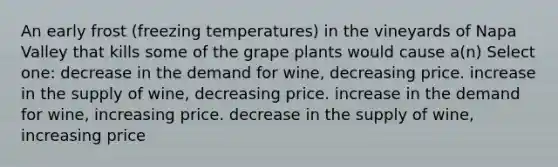 An early frost (freezing temperatures) in the vineyards of Napa Valley that kills some of the grape plants would cause a(n) Select one: decrease in the demand for wine, decreasing price. increase in the supply of wine, decreasing price. increase in the demand for wine, increasing price. decrease in the supply of wine, increasing price