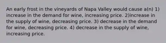 An early frost in the vineyards of Napa Valley would cause a(n) 1) increase in the demand for wine, increasing price. 2)increase in the supply of wine, decreasing price. 3) decrease in the demand for wine, decreasing price. 4) decrease in the supply of wine, increasing price.