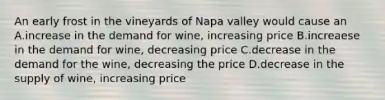 An early frost in the vineyards of Napa valley would cause an A.increase in the demand for wine, increasing price B.increaese in the demand for wine, decreasing price C.decrease in the demand for the wine, decreasing the price D.decrease in the supply of wine, increasing price